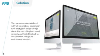 5
The new system was developed
with full automation. So users can
have any type of energy savings
plans. Also everything is accessed
remotely and hosted in cloud, so
one can check and update
environment remotely.
Solution
 