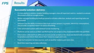 8
Results
Successful solution delivery:
• A cross-platform solution enables building managers view all important metrics needed to evaluate
the property ROI on a single screen
• Better managed building by small personnel as all data collection, analysis and reporting tasks are
automated
• Software has the ability to analyze data from various sensors ( e.g.water, electricity consumption),
and provide a snapshot/report on status of building
• Fully automated system with minimal human monitoring
• Platform can be used as an M&V and ROI tool for any projects they implement within the portfolio
• Information collected from different sensors can be posted on the cloud and shared with consumers
to sensitize and inform them about their resource usages and costs
• Feed-ins from external data sources, such as weather stations and news sites
• Real-time reporting and data collection.
 