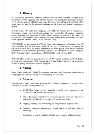 Page | 10
1.3 History
In 1980, the Raj Adhyaksha Committee on Power Sector Reforms submitted its report to the
Government of India suggesting that extensive reforms were needed in the Indian power sector.
In 1981, the Government of India took a policy decision to form a National Power Grid, which
would pave the way for the integrated operation of the central and regional transmission
systems.
In October 23, 1989 under the Companies Act, 1956, the National Power Transmission
Corporation Limited was formed, and assigned the responsibility of planning, executing,
owning, operating and maintaining the high voltage transmission systems in the country. In
October 1992, the National Power Transmission Corporations name was changed to Power
Grid Corporation of India Limited, as we know of it today.
POWERGRID was incorporated in 1989 and based on its impeccable performance, Govt. Of
India categorised it as the Mini ratna Category–I PSU w.e.f. Oct’98. Further, recognizing the
role of POWERGRID in the overall development of Indian power sector and its consistent
performance as per benchmark parameters stipulated by Department of Public Enterprise
(DPE) “Navratna status” was conferred to POWERGRID w.e.f. 1st May, 2008.
POWERGRID was listed on Indian Bourses in Sept 2007 and the Company came with Follow
on Public offer in November 2010. Presently Govt. of India holding is 69.42% and the balance
30.58% is held by Institutional Investors and public.
1.4 Vision
World Class, Integrated, Global Transmission Company with Dominant Leadership in
Emerging Power Markets Ensuring Reliability, Safety and Economy.
1.5 Mission
It will become a Global Transmission Company with Dominant Leadership in Emerging Power
Markets with World Class Capabilities by:
 World Class: Setting superior standards in capital project management and
operations for the industry and ourselves
 Global: Leveraging capabilities to consistently generate maximum value for all
stakeholders in India and in emerging and growing economies.
 Inspiring, nurturing and empowering the next generation of professionals.
 Achieving continuous improvements through innovation and state of the art
technology.
 Committing to highest standards in health, safety, security and environment.
 