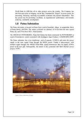 Page | 12
World Bank & ADB like all its other projects across the country. The Company has
also been pro-active in bringing out the first ‘Sustainability Report’ in power sector, for
measuring, disclosing and being accountable to internal and external stakeholders. This
has paved way for promoting excellence in organizational performance and towards
achieving sustainable development.
1.8 Patna Substation
The Patna sub-station is located on Patna-Gaya road in Gaurichak village, in sampatchak block
of Patna district (803206). The station is located at a distance of 10 km from the state capital
Patna city and 25 km from ER-1, Head Quarter.
The 400/200 KV POWERGRID, Patna Sub-Station has been constructed by POWERGRID as
a part of transmission system associated with Kahalgaon stage-II phase_1 (2X500 MW) STPP.
The Patna substation has a two transformer each of capacity 315MVA and caters the power
supply to the state capital Patna through the BSEB system. Further it interconnects with
northern region through four 400 KV Patna-Balia (quad) transmission lines for supply of ISGs
power to the new grid. Subsequently, the station is also connected with Barh Thermal power
project, NTPC.
Figure 1:Patna Substation at Night
 