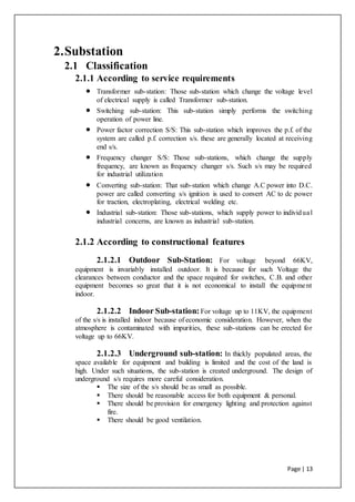 Page | 13
2.Substation
2.1 Classification
2.1.1 According to service requirements
 Transformer sub-station: Those sub-station which change the voltage level
of electrical supply is called Transformer sub-station.
 Switching sub-station: This sub-station simply performs the switching
operation of power line.
 Power factor correction S/S: This sub-station which improves the p.f. of the
system are called p.f. correction s/s. these are generally located at receiving
end s/s.
 Frequency changer S/S: Those sub-stations, which change the supply
frequency, are known as frequency changer s/s. Such s/s may be required
for industrial utilization
 Converting sub-station: That sub-station which change A.C power into D.C.
power are called converting s/s ignition is used to convert AC to dc power
for traction, electroplating, electrical welding etc.
 Industrial sub-station: Those sub-stations, which supply power to individual
industrial concerns, are known as industrial sub-station.
2.1.2 According to constructional features
2.1.2.1 Outdoor Sub-Station: For voltage beyond 66KV,
equipment is invariably installed outdoor. It is because for such Voltage the
clearances between conductor and the space required for switches, C.B. and other
equipment becomes so great that it is not economical to install the equipment
indoor.
2.1.2.2 Indoor Sub-station:For voltage up to 11KV, the equipment
of the s/s is installed indoor because of economic consideration. However, when the
atmosphere is contaminated with impurities, these sub-stations can be erected for
voltage up to 66KV.
2.1.2.3 Underground sub-station: In thickly populated areas, the
space available for equipment and building is limited and the cost of the land is
high. Under such situations, the sub-station is created underground. The design of
underground s/s requires more careful consideration.
 The size of the s/s should be as small as possible.
 There should be reasonable access for both equipment & personal.
 There should be provision for emergency lighting and protection against
fire.
 There should be good ventilation.
 
