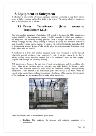 Page | 16
3.Equipment in Subsystem
A substation is an assembly of various electrical equipment connected to step down electric
power at higher voltages and to clear faults in the system. The various electrical equipment
used in the substation are as follows:-
3.1 Power Transformer (Inter connected
Transformer I.C.T)
This is the costliest equipment of substation. ICT is used to step down the EHV transmission
Voltage (400KV) to HV transmission voltage (220KV). Normally 315 MVA auto transformers
are being used. The secondary winding provides 220 KV voltages and other 33 KV voltage
(tertiary winding). Usually tertiary winding is connected in closed delta formation and can be
used for auxiliary station supply purpose. In practice, it is preferred to installed three phase ICT
as far as possible however in case of hilly terrain, where due to transportation limitations, three
single phase units are installed.
A transformer is a device that transfers electrical energy from one circuit to another through
inductively coupled conductors—the transformer's coils. A varying current in the first or
primary winding creates a varying magnetic flux in the transformer's core, and thus a varying
Magnetic field through the secondary winding.
With transformers, however, the high cost of repair or replacement, and the possibility of a
violent failure or fire involving adjacent equipment, may make limiting the damage a major
objective. The protection aspects of relays should be considered carefully when protecting
transformers. Faults internal to the transformer quite often involve a few turns. While the
currents in the shorted turns are large in magnitude, the changes of the currents at the terminals
of the transformer are low compared to the rating of the transformer.
Figure 3.1: Power Transformer
There are different parts of a transformer given below:
 Bushing: This maintains the incoming and outgoing connection of a
transformer.
 