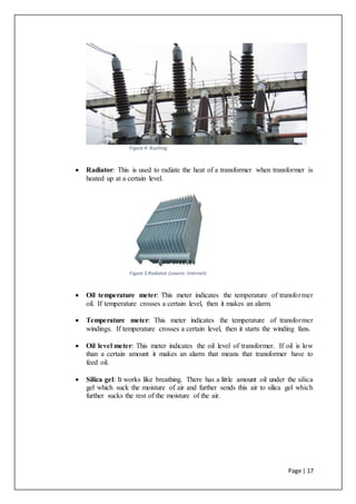 Page | 17
Figure 4: Bushing
 Radiator: This is used to radiate the heat of a transformer when transformer is
heated up at a certain level.
Figure 5:Radiator (source: Internet)
 Oil temperature meter: This meter indicates the temperature of transformer
oil. If temperature crosses a certain level, then it makes an alarm.
 Temperature meter: This meter indicates the temperature of transformer
windings. If temperature crosses a certain level, then it starts the winding fans.
 Oil level meter: This meter indicates the oil level of transformer. If oil is low
than a certain amount it makes an alarm that means that transformer have to
feed oil.
 Silica gel: It works like breathing. There has a little amount oil under the silica
gel which suck the moisture of air and further sends this air to silica gel which
further sucks the rest of the moisture of the air.
 