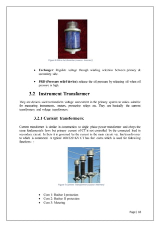 Page | 18
Figure 6:Silica Gel Breather (source: Internet)
 Exchanger: Regulate voltage through winding selection between primary &
secondary side.
 PRD (Pressure relief device): release the oil pressure by releasing oil when oil
pressure is high.
3.2 Instrument Transformer
They are devices used to transform voltage and current in the primary system to values suitable
for measuring instruments, meters, protective relays etc. They are basically the current
transformers and voltage transformers.
3.2.1 Current transformers:
Current transformer is similar in construction to single phase power transformer and obeys the
same fundamentals laws but primary current of CT is not controlled by the connected load in
secondary circuit. In facts it is governed by the current in the main circuit viz. line/transformer
to which is connected. A typical 400/220 KV CT has five cores which is used for following
functions: -
Figure 7:Current Transformer (source:Internet)
 Core 1: Busbar I protection
 Core 2: Busbar II protection
 Core 3: Metering
 