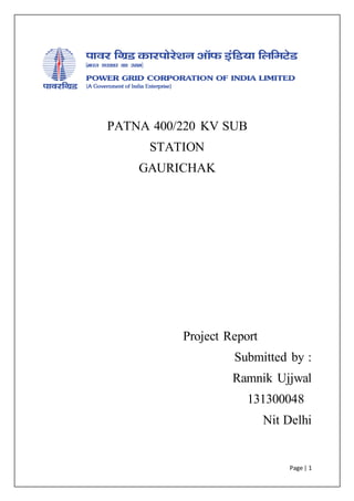 Page | 1
PATNA 400/220 KV SUB
STATION
GAURICHAK
Project Report
Submitted by :
Ramnik Ujjwal
131300048
Nit Delhi
 