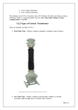 Page | 19
 Core 4: Main I Protection
 Core 5: Main II Protection
The metering core of CT is of accuracy class of 0.5 whereas the other cores having accuracy
of PS class which is a special protection class for which Knee point Voltage and max.
exciting current is specified.
3.2.2 Types of Current Transformer
There are basically two kinds of CT’s: -
 Dead Tank Type: - Primary conductor (insulated) extended to tank at bottom.
Figure 8:Dead Tank Current Transformer (source: Internet)
 Live Tank Type: - Primary conductor and Secondary windings in top tank.
Secondary cables brought down to Terminal Box at bottom.
 