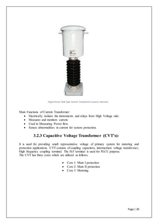 Page | 20
Figure 9:Live Tank Type Current Transformer (source:Internet)
Main Functions of Current Transformer:
 Electrically isolates the instruments and relays from High Voltage side.
 Measures and monitors current.
 Used in Measuring Power flow.
 Senses abnormalities in current for system protection.
3.2.3 Capacitive Voltage Transformer (CVT’s):
It is used for providing small representative voltage of primary system for metering and
protection applications. CVT consists of coupling capacitors, intermediate voltage transformer,
High frequency coupling terminal. The H.F terminal is used for PLCC purpose.
The CVT has three cores which are utilized as follows.
 Core 1: Main I protection
 Core 2: Main II protection
 Core 3: Metering.
 