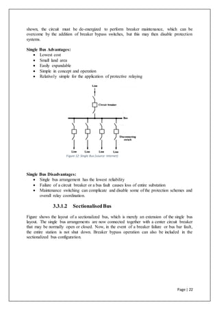 Page | 22
shown, the circuit must be de-energized to perform breaker maintenance, which can be
overcome by the addition of breaker bypass switches, but this may then disable protection
systems.
Single Bus Advantages:
 Lowest cost
 Small land area
 Easily expandable
 Simple in concept and operation
 Relatively simple for the application of protective relaying
Figure 12: Single Bus (source: Internet)
Single Bus Disadvantages:
 Single bus arrangement has the lowest reliability
 Failure of a circuit breaker or a bus fault causes loss of entire substation
 Maintenance switching can complicate and disable some of the protection schemes and
overall relay coordination.
3.3.1.2 SectionalisedBus
Figure shows the layout of a sectionalized bus, which is merely an extension of the single bus
layout. The single bus arrangements are now connected together with a center circuit breaker
that may be normally open or closed. Now, in the event of a breaker failure or bus bar fault,
the entire station is not shut down. Breaker bypass operation can also be included in the
sectionalized bus configuration.
 