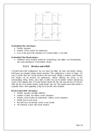 Page | 23
Figure 13: Sectionalised Bus (source:Internet)
Sectionalized Bus Advantages:
 Flexible operation
 Isolation of bus sections for maintenance
 Loss of only part of the substation for a breaker failure or bus fault
Sectionalized Bus Disadvantages:
 Additional circuit breakers needed for sectionalizing, thus higher cost Sectionalizing
may cause interruption of non-faulted circuits.
3.3.1.3 Breakerand a Half
A breaker-and-a-half configuration has two buses but unlike the main and transfer scheme,
both busses are energized during normal operation. This configuration is shown in Figure. For
every 2 circuits there are 3 circuit breakers with each circuit sharing a common center breaker.
Any breaker can be removed for maintenance without affecting the service on the
corresponding exiting feeder, and a fault on either bus can be isolated without interrupting
service to the outgoing lines. If a center breaker should fail, this will cause the loss of 2 circuits,
while the loss of an outside breaker would disrupt only one. The breaker-and-a-half scheme is
a popular choice when upgrading a ring bus to provide more terminals.
Breaker-and-a-Half Advantages:
 Flexible operation and high reliability
 Isolation of either bus without service disruption.
 Isolation of any breaker for maintenance without service disruption.
 Double feed to each circuit.
 Bus fault does not interrupt service to any circuits.
 All switching is done with circuit breakers.
 