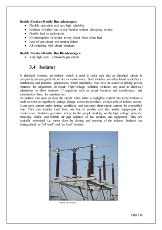 Page | 25
Double Breaker-Double Bus Advantages:
 Flexible operation and very high reliability
 Isolation of either bus, or any breaker without disrupting service
 Double feed to each circuit
 No interruption of service to any circuit from a bus fault
 Loss of one circuit per breaker failure
 All switching with circuit breakers
Double Breaker-Double Bus Disadvantages:
 Very high cost – 2 breakers per circuit
3.4 Isolator
In electrical systems, an isolator switch is used to make sure that an electrical circuit is
completely de-energized for service or maintenance. Such switches are often found in electrical
distribution and industrial applications where machinery must have its source of driving power
removed for adjustment or repair. High-voltage isolation switches are used in electrical
substations to allow isolation of apparatus such as circuit breakers and transformers, and
transmission lines, for maintenance.
An isolator can open or close the circuit when either a negligible current has to be broken or
made or when no significant voltage change across the terminals of each pole of isolator occurs.
It can carry current under normal conditions and can carry short circuit current for a specified
time. They can transfer load from one bus to another and also isolate equipments for
maintenance. Isolators guarantee safety for the people working on the high voltage network,
providing visible and reliable air gap isolation of line sections and equipment. They are
basically motorized i.e. motor does the closing and opening of the isolator. Isolators are
distinguished as “off load” and “on load” isolator.
Figure 16:Isolator
 