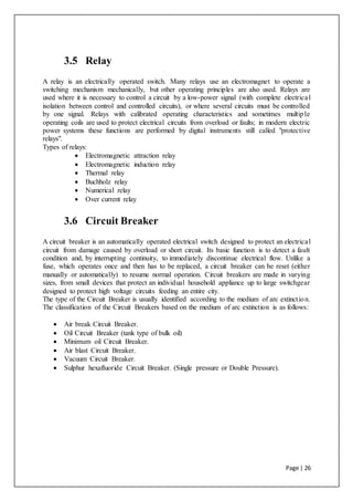 Page | 26
3.5 Relay
A relay is an electrically operated switch. Many relays use an electromagnet to operate a
switching mechanism mechanically, but other operating principles are also used. Relays are
used where it is necessary to control a circuit by a low-power signal (with complete electrical
isolation between control and controlled circuits), or where several circuits must be controlled
by one signal. Relays with calibrated operating characteristics and sometimes multiple
operating coils are used to protect electrical circuits from overload or faults; in modern electric
power systems these functions are performed by digital instruments still called "protective
relays".
Types of relays:
 Electromagnetic attraction relay
 Electromagnetic induction relay
 Thermal relay
 Buchholz relay
 Numerical relay
 Over current relay
3.6 Circuit Breaker
A circuit breaker is an automatically operated electrical switch designed to protect an electrical
circuit from damage caused by overload or short circuit. Its basic function is to detect a fault
condition and, by interrupting continuity, to immediately discontinue electrical flow. Unlike a
fuse, which operates once and then has to be replaced, a circuit breaker can be reset (either
manually or automatically) to resume normal operation. Circuit breakers are made in varying
sizes, from small devices that protect an individual household appliance up to large switchgear
designed to protect high voltage circuits feeding an entire city.
The type of the Circuit Breaker is usually identified according to the medium of arc extinction.
The classification of the Circuit Breakers based on the medium of arc extinction is as follows:
 Air break Circuit Breaker.
 Oil Circuit Breaker (tank type of bulk oil)
 Minimum oil Circuit Breaker.
 Air blast Circuit Breaker.
 Vacuum Circuit Breaker.
 Sulphur hexafluoride Circuit Breaker. (Single pressure or Double Pressure).
 