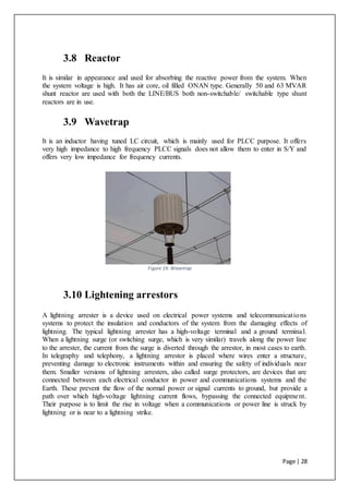 Page | 28
3.8 Reactor
It is similar in appearance and used for absorbing the reactive power from the system. When
the system voltage is high. It has air core, oil filled ONAN type. Generally 50 and 63 MVAR
shunt reactor are used with both the LINE/BUS both non-switchable/ switchable type shunt
reactors are in use.
3.9 Wavetrap
It is an inductor having tuned LC circuit, which is mainly used for PLCC purpose. It offers
very high impedance to high frequency PLCC signals does not allow them to enter in S/Y and
offers very low impedance for frequency currents.
Figure 19: Wavetrap
3.10 Lightening arrestors
A lightning arrester is a device used on electrical power systems and telecommunications
systems to protect the insulation and conductors of the system from the damaging effects of
lightning. The typical lightning arrester has a high-voltage terminal and a ground terminal.
When a lightning surge (or switching surge, which is very similar) travels along the power line
to the arrester, the current from the surge is diverted through the arrestor, in most cases to earth.
In telegraphy and telephony, a lightning arrestor is placed where wires enter a structure,
preventing damage to electronic instruments within and ensuring the safety of individuals near
them. Smaller versions of lightning arresters, also called surge protectors, are devices that are
connected between each electrical conductor in power and communications systems and the
Earth. These prevent the flow of the normal power or signal currents to ground, but provide a
path over which high-voltage lightning current flows, bypassing the connected equipment.
Their purpose is to limit the rise in voltage when a communications or power line is struck by
lightning or is near to a lightning strike.
 