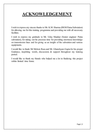 Page | 2
ACKNOWLEDGEMENT
I wish to express my sincere thanks to Mr. K.M. Sharma (DGM Patna Substation)
for allowing me for this training programme and providing me with all necessary
facilities.
I wish to express my gratitude to Mr. Uday Shankar (Senior engineer Patna
substation), for taking out his precious time for providing enormous knowledge
on transmission lines and for giving us an insight of the substation and various
equipments.
I would like to thank Mr Mohsin Raza and Mr. Ghanshyam Gupta for his proper
Guidance, inspiriting words, discussions & support throughout my training
period.
I would like to thank my friends who helped me a lot in finalizing this project
within limited time frame.
 