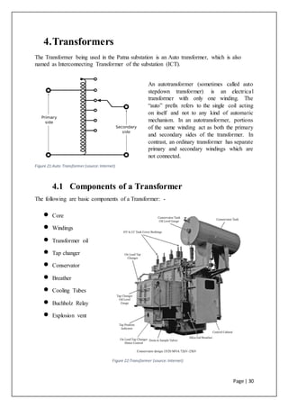 Page | 30
Figure 22:Transformer (source:Internet)
4.Transformers
The Transformer being used in the Patna substation is an Auto transformer, which is also
named as Interconnecting Transformer of the substation (ICT).
An autotransformer (sometimes called auto
stepdown transformer) is an electrical
transformer with only one winding. The
“auto” prefix refers to the single coil acting
on itself and not to any kind of automatic
mechanism. In an autotransformer, portions
of the same winding act as both the primary
and secondary sides of the transformer. In
contrast, an ordinary transformer has separate
primary and secondary windings which are
not connected.
4.1 Components of a Transformer
The following are basic components of a Transformer: -
 Core
 Windings
 Transformer oil
 Tap changer
 Conservator
 Breather
 Cooling Tubes
 Buchholz Relay
 Explosion vent
Figure 21:Auto Transformer (source:Internet)
 