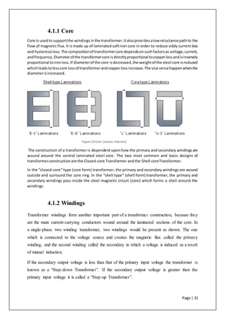 Page | 31
4.1.1 Core
Core is usedto supportthe windingsinthe transformer.Italsoprovidesalow reluctance pathto the
flow of magnetic flux. It is made up of laminated softiron core in order to reduce eddy current loss
and hysteresisloss.The compositionof transformercore dependsonsuchfactorsas voltage,current,
andfrequency.Diameterof the transformercore isdirectlyproportional tocopperlossandisinversely
proportional toironloss.If diameterof the core isdecreased,the weightof the steel core isreduced
whichleadstolesscore lossof transformerandcopperlossincrease.The vice versahappenwhenthe
diameterisincreased.
Figure 23:Core (source:Internet)
The construction of a transformer is dependent upon how the primary and secondary windings are
wound around the central laminated steel core. The two most common and basic designs of
transformerconstructionare the Closed-core Transformer andthe Shell-coreTransformer.
In the “closed-core” type (core form) transformer, the primary and secondary windings are wound
outside and surround the core ring. In the “shell type” (shell form) transformer, the primary and
secondary windings pass inside the steel magnetic circuit (core) which forms a shell around the
windings.
4.1.2 Windings
Transformer windings form another important part of a transformer construction, because they
are the main current-carrying conductors wound around the laminated sections of the core. In
a single-phase two winding transformer, two windings would be present as shown. The one
which is connected to the voltage source and creates the magnetic flux called the primary
winding, and the second winding called the secondary in which a voltage is induced as a result
of mutual induction.
If the secondary output voltage is less than that of the primary input voltage the transformer is
known as a “Step-down Transformer”. If the secondary output voltage is greater then the
primary input voltage it is called a “Step-up Transformer”.
 