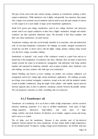 Page | 32
The type of wire used as the main current carrying conductor in a transformer winding is either
copper or aluminium. While aluminium wire is lighter and generally less expensive than copper
wire, a larger cross sectional area of conductor must be used to carry the same amount of current
as with copper so it is used mainly in larger power transformer applications.
Small kVA power and voltage transformers used in low voltage electrical and electronic
circuits tend to use copper conductors as these have a higher mechanical strength and smaller
conductor size than equivalent aluminium types. The downside is that when complete with
their core, these transformers are much heavier.
Transformer windings and coils can be broadly classified in to concentric coils and sandwiched
coils. In core-type transformer construction, the windings are usually arranged concentrically
around the core limb as shown above with the higher voltage primary winding being wound
over the lower voltage secondary winding.
Sandwiched or “pancake” coils consist of flat conductors wound in a spiral form and are so
named due to the arrangement of conductors into discs. Alternate discs are made to spiral from
outside towards the centre in an interleaved arrangement with individual coils being stacked
together and separated by insulating materials such as paper of plastic sheet. Sandwich coils
and windings are more common with shell type core construction.
Helical Windings also known as screw windings are another very common cylindrical coil
arrangement used in low voltage high current transformer applications. The windings are made
up of large cross sectional rectangular conductors wound on its side with the insulated strands
wound in parallel continuously along the length of the cylinder, with suitable spacers inserted
between adjacent turns or discs to minimize circulating currents between the parallel strands.
The coil progresses outwards as a helix resembling that of a corkscrew.
4.1.3 Transformer oil
Transformer oil or insulating oil is an oil that is stable at high temperatures and has excellent
electrical insulating properties. It is used in oil-filled transformers, some types of high-
voltage capacitors, fluorescent lamp ballasts, and some types of high-
voltage switches and circuit breakers. Its functions are to insulate, suppress corona and arcing,
and to serve as a coolant.
The oil helps cool the transformer. Because it also provides part of the electrical
insulation between internal live parts, transformer oil must remain stable at high temperatures
for an extended period. To improve cooling of large power transformers, the oil-filled tank may
 