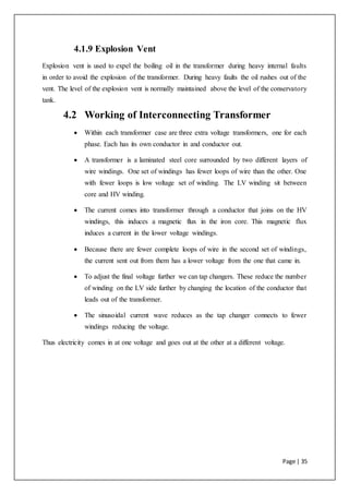 Page | 35
4.1.9 Explosion Vent
Explosion vent is used to expel the boiling oil in the transformer during heavy internal faults
in order to avoid the explosion of the transformer. During heavy faults the oil rushes out of the
vent. The level of the explosion vent is normally maintained above the level of the conservatory
tank.
4.2 Working of Interconnecting Transformer
 Within each transformer case are three extra voltage transformers, one for each
phase. Each has its own conductor in and conductor out.
 A transformer is a laminated steel core surrounded by two different layers of
wire windings. One set of windings has fewer loops of wire than the other. One
with fewer loops is low voltage set of winding. The LV winding sit between
core and HV winding.
 The current comes into transformer through a conductor that joins on the HV
windings, this induces a magnetic flux in the iron core. This magnetic flux
induces a current in the lower voltage windings.
 Because there are fewer complete loops of wire in the second set of windings,
the current sent out from them has a lower voltage from the one that came in.
 To adjust the final voltage further we can tap changers. These reduce the number
of winding on the LV side further by changing the location of the conductor that
leads out of the transformer.
 The sinusoidal current wave reduces as the tap changer connects to fewer
windings reducing the voltage.
Thus electricity comes in at one voltage and goes out at the other at a different voltage.
 