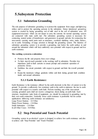 Page | 36
5.Subsystem Protection
5.1 Substation Grounding
The sole purpose of substation grounding is to protect the equipment from surges and lightning
strikes and to protect the operating persons in the substation. Hence intentional grounding
system is created by laying grounding rod of mild steel in the soil of substation area. All
equipments/structures which are not meant to carry the currents for normal operating system
are connected with main earth mat .The substation grounding system is necessary for
connecting neutral points of transformers and generators to ground and also for connecting the
non-current carrying metal parts such as structures, overhead shielding wires, tanks, frames,
etc to earth. Grounding of surge arresters is through the grounding system. The function of
substation grounding system is to provide a grounding mat below the earth surface in and
around the substation which will have uniformly zero potential with respect to ground and low
earth resistance.
The earthing system in a substation:
 Protects the life and property from over-voltage.
 To limit step & touch potential to the working staff in substation. Provides low
impedance path to fault currents to ensure prompt and consistent operation of
protective device.
 Stabilizes the circuit potentials with respect to ground and limit the overall potential
rise.
 Keeps the maximum voltage gradients within safe limit during ground fault condition
inside and around substation.
5.1.1 Earth Resistance:
Earth Resistance is the resistance offered by the earth electrode to the flow of current in to the
ground. To provide a sufficiently low resistance path to the earth to minimize the rise in earth
potential with respect to a remote earth fault. Persons touching any of the non-current
carrying grounded parts shall not receive a dangerous shock during an earth fault. Each
structure, transformer tank, body of equipment, etc, should be connected to grounding mat by
their own earth connection. Generally lower earth resistance is preferable but for certain
applications following earth resistance are satisfactory
Large Power Stations – 0.5 Ohm
Major Power Stations - 1.0 Ohm
Small Substation – 2.0 Ohm
In all Other Cases – 8.0 Ohm.
5.2 Step Potential and Touch Potential
Grounding system in an electrical system is designed to achieve low earth resistance and also
to achieve safe ‘Step Potential ‘and ‘Touch Potential’.
 