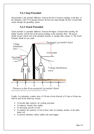 Page | 37
5.2.1 Step Potential:
Step potential is the potential difference between the feet of a person standing on the floor of
the substation, with 0.5 m spacing between the feet (one step), through the flow of earth fault
current through the grounding system.
5.2.2 Touch Potential:
Touch potential is a potential difference between the fingers of raised hand touching the
faulted structure and the feet of the person standing on the substation floor. The person
should not get a shock even if the grounded structure is carrying fault current, i.e. The Touch
Potential should be very small.
Figure 26:Step Potential and Touch Potential (source: Internet)
Usually, In a substation a surface layer of 150 mm of rock (Gravel) of 15 mm to 20 mm size
shall be used for the following reasons:
 To provide high resistivity for working personnel.
 To minimize hazards from reptiles.
 To discourage growth of weed.
 To maintain the resistivity of soil at lower value by retaining moisture in the under
laying soil.
 To prevent substation surface muddy and water logged.
 