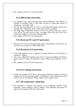 Page | 41
 Inter –tripping of HV & LV CB is incorporated.
5.5.3 Differential protection:
 Low impedance type static percentage biased restraint differential relay MBCH13 is
provided for detecting Phase to earth fault and phase to phase fault internal to
Transformer. and terminal faults.
 The relay has an operating time of 10-25 sec. and provides high stability against heavy
thorough faults, magnetizing inrush current and over fluxing conditions.
 The setting range of differential current is 10-50% of in .generally relay diff. current is
set at 20% in. The relay also has a high -set ranging feature and varies from 4 in at
normal load condition to 8 In at heavy thorough faults .
 Inter -tripping of HV & LV CB is incorporated.
5.5.4 Back up O/C and E/F protection:
 Directional O/C and E/F backup protection against external/internal short circuits and
excessive O/L is provided by CDD31 IDMT relay.
5.5.5 Restricted E/F protection:
 CAG14 high impedance relay is employed to provide restricted to E/F protection for
transformer windings.
 This is also a differential protection where 3 line CT output are paralleled and balanced
against neutral CT output. The differential current setting is kept at minimum i.e.10%
In .
 Inter -tripping of HV & LV CB is incorporated.
5.5.6 Over fluxing protection:
 GTTM relay operating of V/F ration is used to protect Transformer against over fluxing
condition. this occurs when large quantum of Transformer. Load is disconnected which
results in the rise of transformer Primary voltage and its exciting current.
5.5.7 Oil temperature alarm/trip:
 Oil temperature is measured and indicated by oil temperature indicator When
temperature reaches 85degree C alarm is initiated. If left unattended and reaches 95-
degree C trip command to HV & LV CBs is given.
 
