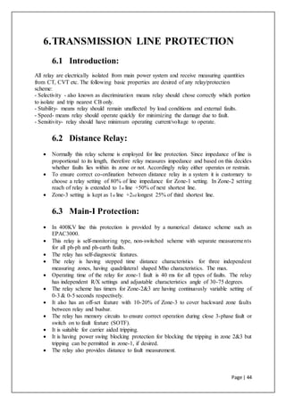 Page | 44
6.TRANSMISSION LINE PROTECTION
6.1 Introduction:
All relay are electrically isolated from main power system and receive measuring quantities
from CT, CVT etc. The following basic properties are desired of any relay/protection
scheme:
- Selectivity - also known as discrimination means relay should chose correctly which portion
to isolate and trip nearest CB only.
- Stability- means relay should remain unaffected by load conditions and external faults.
- Speed- means relay should operate quickly for minimizing the damage due to fault.
- Sensitivity- relay should have minimum operating current/voltage to operate.
6.2 Distance Relay:
 Normally this relay scheme is employed for line protection. Since impedance of line is
proportional to its length, therefore relay measures impedance and based on this decides
whether faults lies within its zone or not. Accordingly relay either operates or restrain.
 To ensure correct co-ordination between distance relay in a system it is customary to
choose a relay setting of 80% of line impedance for Zone-1 setting. In Zone-2 setting
reach of relay is extended to 1st line +50% of next shortest line.
 Zone-3 setting is kept as 1st line +2nd longest 25% of third shortest line.
6.3 Main-I Protection:
 In 400KV line this protection is provided by a numerical distance scheme such as
EPAC3000.
 This relay is self-monitoring type, non-switched scheme with separate measurements
for all ph-ph and ph-earth faults.
 The relay has self-diagnostic features.
 The relay is having stepped time distance characteristics for three independent
measuring zones, having quadrilateral shaped Mho characteristics. The max.
 Operating time of the relay for zone-1 fault is 40 ms for all types of faults. The relay
has independent R/X settings and adjustable characteristics angle of 30-75 degrees.
 The relay scheme has timers for Zone-2&3 are having continuously variable setting of
0-3 & 0-5 seconds respectively.
 It also has an off-set feature with 10-20% of Zone-3 to cover backward zone faults
between relay and busbar.
 The relay has memory circuits to ensure correct operation during close 3-phase fault or
switch on to fault feature (SOTF).
 It is suitable for carrier aided tripping.
 It is having power swing blocking protection for blocking the tripping in zone 2&3 but
tripping can be permitted in zone-1, if desired.
 The relay also provides distance to fault measurement.
 