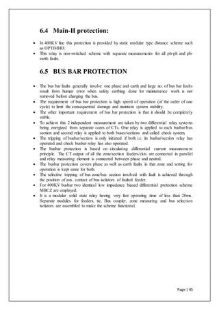 Page | 45
6.4 Main-II protection:
 In 400KV line this protection is provided by static modular type distance scheme such
as OPTIMHO.
 This relay is non-switched scheme with separate measurements for all ph-ph and ph-
earth faults.
6.5 BUS BAR PROTECTION
 The bus bar faults generally involve one phase and earth and large no. of bus bar faults
result from human error when safety earthing done for maintenance work is not
removed before charging the bus.
 The requirement of bus bar protection is high speed of operation (of the order of one
cycle) to limit the consequential damage and maintain system stability.
 The other important requirement of bus bar protection is that it should be completely
stable.
 To achieve this 2 independent measurement are taken by two differential relay systems
being energized from separate cores of CTs. One relay is applied to each busbar/bus
section and second relay is applied to both buses/sections and called check system.
 The tripping of busbar/section is only initiated if both i.e. its busbar/section relay has
operated and check busbar relay has also operated.
 The busbar protection is based on circulating differential current measurement
principle. The CT output of all the zone/section feeders/ckts are connected in parallel
and relay measuring element is connected between phase and neutral.
 The busbar protection covers phase as well as earth faults in that zone and setting for
operation is kept same for both.
 The selective tripping of bus zone/bus section involved with fault is achieved through
the position of aux. contact of bus isolators of faulted feeder.
 For 400KV busbar two identical low impedance biased differential protection scheme
MBCZ are employed.
 It is a modular solid state relay having very fast operating time of less than 20ms.
Separate modules for feeders, tie, Bus coupler, zone measuring and bus selection
isolators are assembled to make the scheme functional.
 