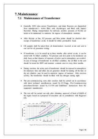 Page | 46
7.Maintenance
7.1 Maintenance of Transformer
 Generally EHV class power Transformers and shunt Reactors are dispatched
from manufacture’s works filled with dry/nitrogen and fitted with Impact
Recorder. During transportation by rail/road, positive pressure of N2/dry air
needs to be maintained to minimise the ingress of atmospheric moisture.
 After Receipt at Site, N2 pressure and Dew points should be checked after
receipt of transformer at site. It should be within permissible band.
 Oil samples shall be taken from oil drums/tankers received at site and sent to
our Lab for oil parameter testing.
 If transformer is to be stored up to three months after arrival at site, it can be
stored with N2 filled condition. N2 pressure and dew point to be monitored on
daily basis so that chances of exposure of active part to atmosphere are avoided.
In case of storage of transformer in oil-filled condition, the oil filled in the unit
should be tested for BDV and moisture contents once in every three months.
 During erection, the active part of transformer should be exposed to atmosphere
for minimum time and either dry air generator should be running all the time or
dry air cylinders may be used to minimize ingress of moisture. After erection
activity, the transformer should be filled with dry nitrogen during night.
 The pre-commissioning tests after erection shall be carried out in accordance
with latest technical specifications issued by CC/Engg., Pre-Commissioning
procedures/formats issued by CC/OS and Guidelines/ instructions from the
equipment manufacturer.
 The test will be carried out only after obtaining approval of head of O&M of
the region based on a proposal of execution site in consultation with Regional
OS.
Figure 30: Pressure vs Oil Flow Rate (source: Internet)
 