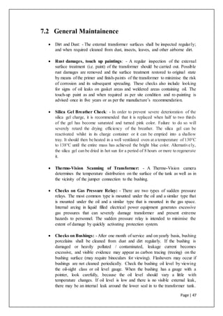 Page | 47
7.2 General Maintainence
 Dirt and Dust: - The external transformer surfaces shall be inspected regularly;
and when required cleaned from dust, insects, leaves, and other airborne dirt.
 Rust damages, touch up paintings: - A regular inspection of the external
surface treatment (i.e. paint) of the transformer should be carried out. Possible
rust damages are removed and the surface treatment restored to original state
by means of the primer and finish-paints of the transformer to minimise the risk
of corrosion and its subsequent spreading. These checks also include looking
for signs of oil leaks on gasket areas and weldered areas containing oil. The
touch-up paint as and when required as per site condition and re-painting is
advised once in five years or as per the manufacture’s recommendation.
 Silica Gel Breather Check: - In order to prevent severe deterioration of the
silica gel charge, it is recommended that it is replaced when half to two thirds
of the gel has become saturated and turned pink color. Failure to do so will
severely retard the drying efficiency of the breather. The silica gel can be
reactivated whilst in its charge container or it can be emptied into a shallow
tray. It should then be heated in a well ventilated oven at a temperature of 130°C
to 138°C until the entire mass has achieved the bright blue color. Alternatively,
the silica gel can be dried in hot sun for a period of 8 hours or more to regenerate
it.
 Thermo-Vision Scanning of Transformer: - A Thermo-Vision camera
determines the temperature distribution on the surface of the tank as well as in
the vicinity of the jumper connection to the bushing.
 Checks on Gas Pressure Relay: - There are two types of sudden pressure
relays. The most common type is mounted under the oil and a similar type that
is mounted under the oil and a similar type that is mounted in the gas space.
Internal arcing in liquid filled electrical power equipment generates excessive
gas pressures that can severely damage transformer and present extreme
hazards to personnel. The sudden pressure relay is intended to minimise the
extent of damage by quickly activating protection system.
 Checks on Bushings: - After one month of service and on yearly basis, bushing
porcelains shall be cleaned from dust and dirt regularly. If the bushing is
damaged or heavily polluted / contaminated, leakage current becomes
excessive, and visible evidence may appear as carbon tracing (treeing) on the
bushing surface (may require binoculars for viewing). Flashovers may occur if
bushings are not cleaned periodically. Check the bushing oil level by viewing
the oil-sight class or oil level gauge. When the bushing has a gauge with a
pointer, look carefully, because the oil level should vary a little with
temperature changes. If oil level is low and there is no visible external leak,
there may be an internal leak around the lower seal in to the transformer tank.
 