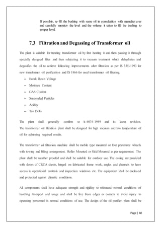 Page | 48
If possible, re-fill the bushing with same oil in consultation with manufacturer
and carefully monitor the level and the volume it takes to fill the bushing to
proper level.
7.3 Filtration and Degassing of Transformer oil
The plant is suitable for treating transformer oil by first heating it and then passing it through
specially designed filter and then subjecting it to vacuum treatment which dehydrates and
degasifies the oil to achieve following improvements after filtration as per IS 335-1993 for
new transformer oil purification and IS 1866 for used transformer oil filtering.
 Break Down Voltage
 Moisture Content
 GAS Content
 Suspended Particles
 Acidity
 Tan Delta
The plant shall generally confirm to is-6034-1989 and its latest revision.
The transformer oil filtration plant shall be designed for high vacuum and low temperature of
oil for achieving required results.
The transformer oil filtration machine shall be mobile type mounted on four pneumatic wheels
with towing and lifting arrangement, Roller Mounted or Skid Mounted as per requirement. The
plant shall be weather proofed and shall be suitable for outdoor use. The casing are provided
with doors of CRCA sheets, hinged on fabricated frame work, angles and channels to have
access to operational controls and inspection windows etc. The equipment shall be enclosed
and protected against climatic conditions.
All components shall have adequate strength and rigidity to withstand normal conditions of
handling transport and usage and shall be free from edges or corners to avoid injury to
operating personnel in normal conditions of use. The design of the oil purifier plant shall be
 