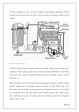 Page | 49
such that if required the part/s can easily be replaced. Proper guarding arrangement shall be
provided on all such parts which due to their position and nature of operation are liable to cause
accidents.
Figure 31: Oil Filtration Machine
For filtration plant are generally high vacuum type consisting of high vacuum creating system
comprising of high vacuum capacity Rotary oil seal type pumps and Mechanical booster pump,
which create high vacuum for degasifying dissolved gases and moisture contains form the
transformer oil.
Before degasifying the oil is heated upto the desired temperature and then it is filtered through
specially designed filters like magnetic strainer, press filter, bag filter, EDGE Filter, micro
filter, Ironic Reaction Column, etc as per requirement for degasification process. Oil is sprayed
out for degassing where gases and moisture being abstracted through high vacuum system.
After degasifying the process oil is being taken out by discharge pump from the degassing
chamber under vacuum.
 
