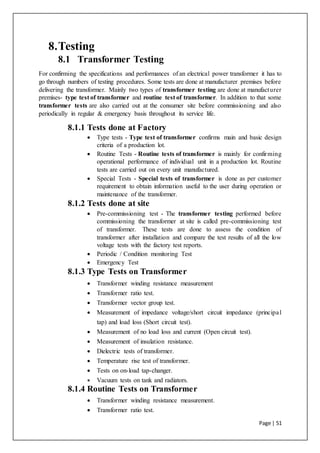 Page | 51
8.Testing
8.1 Transformer Testing
For confirming the specifications and performances of an electrical power transformer it has to
go through numbers of testing procedures. Some tests are done at manufacturer premises before
delivering the transformer. Mainly two types of transformer testing are done at manufacturer
premises- type test of transformer and routine test of transformer. In addition to that some
transformer tests are also carried out at the consumer site before commissioning and also
periodically in regular & emergency basis throughout its service life.
8.1.1 Tests done at Factory
 Type tests - Type test of transformer confirms main and basic design
criteria of a production lot.
 Routine Tests - Routine tests of transformer is mainly for confirming
operational performance of individual unit in a production lot. Routine
tests are carried out on every unit manufactured.
 Special Tests - Special tests of transformer is done as per customer
requirement to obtain information useful to the user during operation or
maintenance of the transformer.
8.1.2 Tests done at site
 Pre-commissioning test - The transformer testing performed before
commissioning the transformer at site is called pre-commissioning test
of transformer. These tests are done to assess the condition of
transformer after installation and compare the test results of all the low
voltage tests with the factory test reports.
 Periodic / Condition monitoring Test
 Emergency Test
8.1.3 Type Tests on Transformer
 Transformer winding resistance measurement
 Transformer ratio test.
 Transformer vector group test.
 Measurement of impedance voltage/short circuit impedance (principal
tap) and load loss (Short circuit test).
 Measurement of no load loss and current (Open circuit test).
 Measurement of insulation resistance.
 Dielectric tests of transformer.
 Temperature rise test of transformer.
 Tests on on-load tap-changer.
 Vacuum tests on tank and radiators.
8.1.4 Routine Tests on Transformer
 Transformer winding resistance measurement.
 Transformer ratio test.
 