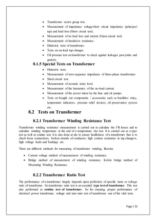 Page | 52
 Transformer vector group test.
 Measurement of impedance voltage/short circuit impedance (principal
tap) and load loss (Short circuit test).
 Measurement of no load loss and current (Open circuit test)
 Measurement of insulation resistance.
 Dielectric tests of transformer.
 Tests on on-load tap-changer.
 Oil pressure test on transformer to check against leakages past joints and
gaskets.
8.1.5 Special Tests on Transformer
 Dielectric tests.
 Measurement of zero-sequence impedance of three-phase transformers
 Short-circuit test.
 Measurement of acoustic noise level.
 Measurement of the harmonics of the no-load current.
 Measurement of the power taken by the fans and oil pumps.
 Tests on bought out components / accessories such as buchhloz relay,
temperature indicators, pressure relief devices, oil preservation system
etc.
8.2 Tests on Transformer
8.2.1 Transformer Winding Resistance Test
Transformer winding resistance measurement is carried out to calculate the I2R losses and to
calculate winding temperature at the end of a temperature rise test. It is carried out as a type
test as well as routine test. It is also done at site to ensure healthiness of a transformer that is to
check loose connections, broken strands of conductor, high contact resistance in tap changers,
high voltage leads and bushings etc.
There are different methods for measuring of transformer winding, likewise
 Current voltage method of measurement of winding resistance.
 Bridge method of measurement of winding resistance. Kelvin bridge method of
Measuring Winding Resistance.
8.2.2 Transformer Ratio Test
The performance of a transformer largely depends upon perfection of specific turns or voltage
ratio of transformer. So transformer ratio test is an essential type testof transformer. This test
also performed as routine test of transformer. So for ensuring proper performance of
electrical power transformer, voltage and turn ratio test of transformer one of the vital tests.
 