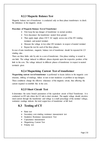 Page | 53
8.2.3 Magnetic Balance Test
Magnetic balance test of transformer is conducted only on three phase transformers to check
the imbalance in the magnetic circuit.
Procedure of Magnetic Balance Test of Transformer
 First keep the tap changer of transformer in normal position.
 Now disconnect the transformer neutral from ground.
 Then apply single phase 230 V AC supply across one of the HV winding
terminals and neutral terminal.
 Measure the voltage in two other HV terminals in respect of neutral terminal.
 Repeat the test for each of the three phases.
In case of auto transformer, magnetic balance test of transformer should be repeated for LV
winding also.
There are three limbs side by side in a core of transformer. One phase winding is wound in
one limb. The voltage induced in different phases depends upon the respective position of the
limb in the core. The voltage induced in different phases of transformer in respect to neutral
terminals given
8.2.4 Magnetising Current Test of transformer
Magnetizing current test of transformer is performed to locate defects in the magnetic core
structure, shifting of windings, failure in turn to turn insulation or problem in tap changers.
These conditions change the effective reluctance of the magnetic circuit, thus affecting the
current required to establish flux in the core.
8.2.5 Short Circuit Test
It determines the series branch parameters of the equivalent circuit of Real Transformer. It is
conducted on HV side where the LV side is short circuited. The supply voltage should circulate
rated current through the transformer and voltage is a small percentage of the nominal voltage,
wattmeter readings indicate the total copper loss of transformer at full load.
8.3 Testing of CT
 Ratio test
 Secondary core winding resistance measurement test
 Insulation Resistance measurement Test
 Capacitance measurement
 Magnetising Current Test
 Polarity test
 