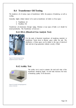 Page | 54
8.4 Transformer Oil Testing
The insulation oil of various types of transformers fulfils the purpose of insulating as well as
cooling.
Generally, highly refined mineral oil is used as transformer oil which is of two types:
 Naphthenic oil
 Paraffinic Oil
Transformer oil deteriorates through Aging, Moisture or any types of faults so it should be
tested periodically. The Transformer oil tests are: -
8.4.1 DGA (Dissolved Gas Analysis Test)
It is the study of dissolved transformer oil insulating materials in
transformer break down to liberate gases within the unit. The
distribution of these gases can be related to the type of electrical
fault and rate of gas generation indicate severity of fault.
8.4.2 Acidity Test
The acidity test is used to estimate the total acid value of the
transformer insulating liquid. As acid value increases the value
of insulating quality of oil decreases.
Figure 32: Dissolved gas testing
equipment (source: Internet)
Figure 33: Acidity Testing Equipment
(source:Internet)
 