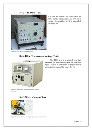 Page | 55
8.4.3 Tan Delta Test
It is used to measure the deterioration of
cables and the aging process and helps us to
estimate the remaining life. It is also called
loss angle test.
8.4.4 BDV (Breakdown Voltage Test)
The BDV test is a physical test that
measures the break down voltage of insulation
liquid. It serves as an indicator to the presence of
contaminating agents like water, dirt etc.
8.4.5 Water Content Test
Figure 36: Water Content testing Equipment (source:Internet)
Figure 34: Tan Delta Testing Equipment
Figure 35: Breakdown voltage Equipment (source:
Internet)
 