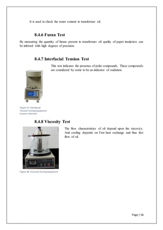 Page | 56
It is used to check the water content in transformer oil.
8.4.6 Furan Test
By measuring the quantity of furans present in transformer oil quality of paper insulation can
be inferred with high degrees of precision.
8.4.7 Interfacial Tension Test
This test indicates the presence of polar compounds. These compounds
are considered by some to be an indicator of oxidation.
8.4.8 Viscosity Test
The flow characteristics of oil depend upon the viscosity.
And cooling depends on Fast heat exchange and thus fast
flow of oil.
Figure 37: Interfacial
Tension Testing Equipment
(source:Internet)
Figure 38: ViscosityTesting Equipment
 