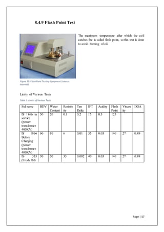 Page | 57
8.4.9 Flash Point Test
The maximum temperature after which the coil
catches fire is called flash point, so this test is done
to avoid burning of oil.
Limits of Various Tests
Table 3: Limits of Various Tests
Std name BDV Water
Content
Resistiv
ity
Tan
Delta
IFT Acidity Flash
Point
Viscos
ity
DGA
IS 1866 in
service
(power
transformer
400KV)
50 20 0.1 0.2 15 0.3 125
IS 1866
Before
Charging
(power
transformer
400KV)
60 10 6 0.01 35 0.03 140 27 0.89
IS 335
(Fresh Oil)
30 50 35 0.002 40 0.03 140 27 0.89
Figure 39: Flash Point Testing Equipment (source:
Internet)
 
