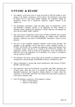 Page | 58
9.NTAMC & RTAMC
 The emphasis on the power sector to ensure the growth in GDP has brought in many
changes in the business environment of Power Sector. The transmission sector being
the integral part of, is also facing multiple challenges like competitive bidding for
transmission project, lack of experienced manpower, stringent demands by the
regulator etc.
 The technological development couple with falling prices of communication system
and information technology provides us the opportunity for virtual manning of
Substation thereby optimizing the requirement of skilled manpower and managing the
asset with the available skilled workforce.
 Thus, state of the art computerized control centers NTAMC & RTAMC with associated
telecommunication system and adapted substation for enabling remote centralized
operation, monitoring and control of POWERGRID Transmission system has been
proposed.
 The aim is to have completely unmanned substation except security personnel. The
operations of the substations will be done from a remote centralized location i.e.
NTAMC. The RTAMC will co-ordinate the maintenance aspect of the substation from
a centralized location and will act as a backup to the NTACM for operation. The
maintenance activities would be carried out by maintenance service hub (MSH). One
MSH will cater to the requirements of 3-4 substations in its vicinity in coordination
with the respective RTAMCs.
 The substations and various control centers will be connected by redundant broadband
communication network through POWERGRID (Telecom) communication links.
 Telecom Department to provide high speed communication links between NTAMC,
RTAMCs and Sub-stations.
 The Connectivity Status has been finalized in association with LD&C department and
NTAMC group. More links have to be planned by LD&C for total protection.
Bandwidth requirement and Connectivity Scheme finalized. At stations where this
connectivity is not possible, leased lines will be hired from other telecom operators up
to the nearest connection point.
 Total 192 Substation connectivity will be planned in 2 phases.
 Phase-I 120 Sub Stations
 Phase-II 72 Sub Stations
 