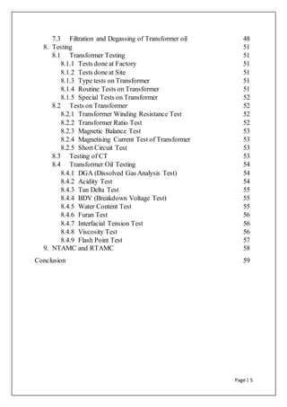 Page | 5
7.3 Filtration and Degassing of Transformer oil 48
8. Testing 51
8.1 Transformer Testing 51
8.1.1 Tests done at Factory 51
8.1.2 Tests done at Site 51
8.1.3 Type tests on Transformer 51
8.1.4 Routine Tests on Transformer 51
8.1.5 Special Tests on Transformer 52
8.2 Tests on Transformer 52
8.2.1 Transformer Winding Resistance Test 52
8.2.2 Transformer Ratio Test 52
8.2.3 Magnetic Balance Test 53
8.2.4 Magnetising Current Test of Transformer 53
8.2.5 Short Circuit Test 53
8.3 Testing of CT 53
8.4 Transformer Oil Testing 54
8.4.1 DGA (Dissolved Gas Analysis Test) 54
8.4.2 Acidity Test 54
8.4.3 Tan Delta Test 55
8.4.4 BDV (Breakdown Voltage Test) 55
8.4.5 Water Content Test 55
8.4.6 Furan Test 56
8.4.7 Interfacial Tension Test 56
8.4.8 Viscosity Test 56
8.4.9 Flash Point Test 57
9. NTAMC and RTAMC 58
Conclusion 59
 