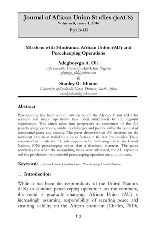113
Missions with Hindrance: African Union (AU) and
Peacekeeping Operations
Adegboyega A. Ola
Afe Babalola University Ado-Ekiti, Nigeria
gboyega_ola@yahoo.com
&
Stanley O. Ehiane
University of KwaZulu-Natal, Durban, South Africa
stanleyehiane@yahoo.com
Abstract
Peacekeeping has been a dominant theme of the African Union (AU) for
decades and major operations have been undertaken by the regional
organisation. This article takes into perspective an assessment of the AU
peacekeeping operations, amidst its challenges and politics within the context of
continental peace and security. The paper discovers that AU missions on the
continent have been stalled by a lot of factors in the last few decades. These
dynamics have made the AU role appears to be facilitating role to the United
Nations (UN) peacekeeping rather than a dominant character. The paper
concludes that when the overarching issues were addressed, the AU capacities
and the proclivities for successful peacekeeping operation are at its ultimate.
Keywords: African Union, Conflict, Peace, Peacekeeping, United Nations
1. Introduction
While it has been the responsibility of the United Nations
(UN) to conduct peacekeeping operations on the continent,
the trend is gradually changing. African Union (AU) is
increasingly assuming responsibility of securing peace and
ensuring stability on the African continent (Charles, 2010).
Journal of African Union Studies (JoAUS)
Volume 5, Issue 1, 2016
Pp 113-135
 