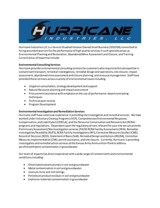 Hurricane IndustriesLLCis a Service DisabledVeteranOwnedSmall Business(SDVOSB) committedto
hiringwoundedwarriorsforthe performance of highqualityservicesinsuchspecialtyareas as
Environmental PlanningandRestoration,AbandonedMine AssessmentandClosure,andTraining.
Currentareas of expertiseinclude:
Environmental ConsultingServices
Hurricane providesenvironmental consultingservicesforcustomerswhorequiretechnicalexpertise in
contaminanttransport,remedial investigations,remedial designand operations, site closure,impact
assessment,abandonedmineassessmentandclosure planning,andresource management.Staff have
providedthese servicesacrossavarietyof environmental issuesincluding:
 Litigationconsultation,strategydevelopmentandsupport
 Natural Resource planningandimpactassessment
 Procurementassistance withemphasisonthe use of performance-basedcontracting
techniques
 Technical peerreview
 Program Development
Environmental Investigationand RemediationServices
Hurricane staff have extensive experience inprovidingsiteinvestigationandremedialservices. We have
workedunderVoluntaryCleanupPrograms(VCP), ComprehensiveEnvironmental Response,
Compensation,andLiabilityAct(CERCLA),and the Resource ConservationandRecoveryAct(RCRA)
programsand regulations. Dependentuponthe regulatorydrivers relevantforyoursite we canprovide
PreliminaryAssessment/SiteInvestigationservices (PA/SI) RCRA FacilityAssessments(RFA), Remedial
Investigation/Feasibility(RI/FS), RCRA FacilityInvestigations(RFI),Corrective MeasuresStudies(CMS),
Recordof Decision(ROD), Statementof Basis(SoB), RemedialDesignandActions(RD/RA), Corrective
MeasuresImplementation(CMI),permitassistance, andsite closure. Currently,Hurricane isproviding
investigationandremedial actionservicesatthe KansasArmyAmmunitionPlanttoaddress
perchloroethylene contaminationingroundwater.
Our teamof expertshasdirectexperience withawide range of contaminantsandenvironmental
conditionsincluding:
 Chlorinatedsolventplumesinsoil andgroundwater
 Metal contaminationinsoil andgroundwater
 Uraniummine and mill tailings
 Petroleumproductresiduesinsoil andgroundwater
 Explosive materialscontaminationingroundwater
 