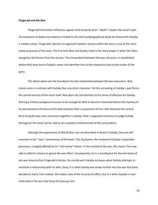 10
Fitzgerald and the War
Fitzgerald’s formative influences appear most brazenly when “death” impacts the novel’s plot.
His treatment of death and violence is linked to the chief autobiographical detail he shares with Gatsby:
a military career. Fitzgerald’s decision to approach Gatsby’s service within the story is one of the more
subtle processes of the story. The first time Nick and Gatsby meet in the story proper is when the latter
recognizes the former from the service. The camaraderie between the two character s is established
before Nick even learns Gatsby’s name and identifies him as the mysterious host at the center of the
party.
This detail alone sets the foundation for the relationship between the two characters. Nick
shares more in common with Gatsby than any other character. Yet the unraveling of Gatsby’s past forms
the central tension of the novel itself. Nick does not call attention to his sense of affection for Gatsby.
Sharing a military background proves to be enough for Nick to become interested before the mystery of
his past becomes the focus of the plot and tests Nick’s assessment of him. War becomes the central
force tying the two main characters together in Gatsby. Nick’s supposed reluctance to judge Gatsby
throughout the novel can be read as an unspoken reinforcement of this camaraderie.
Although the experiences of World War I are not described in detail in Gatsby, they are still
essential to the “class” commentary of the book. Tom Buchanan, the husband of Gatsby’s ostensible
paramour, is largely defined by his “old money” elitism. In the context of the war, this means Tom was
able to afford a chance to ignore the war effort. Consequently, he is a mouthpiece for the old values of
pre-war America that Fitzgerald criticizes. His enmity with Gatsby increases when Gatsby attempts to
reinitiate a relationship with his wife, Daisy. It is while Gatsby was drawn further into the war that Daisy
decided to marry Tom instead. She makes note of the security he offers, but it is when Gatsby is most
embroiled in the war that Daisy first betrays him.
 
