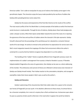 13
American soldier. Tom is able to manipulate his way out of violence that Gatsby cannot again in the
penultimate chapter. The characters enjoy the luxury made possible by the sacrifices of soldiers like
Gatsby while spreading derisive rumors about him.
Gatsby ties the excess and enjoyments of the Post-War America to the results of the conflict.
The most recent conflict of the First World War is a timely example of the battles on which the American
social structure is made possible. Through the lens of violence, Gatsby places these lively backgrounds
under a sharper scrutiny. When Nick rejects Jordan Baker towards the end of the novel, he is rejecting
the ignorance of the lives and sacrifices of soldiers whom the character’s life style represents. Gatsby
himself is divorced from the proceedings of his world because he is devoted to a romantic fictional
world of his own design. He wishes to retreat to the world where his expectations for service were met.
Nick’s moral resignation towards the trappings of his New York environment reflects the author’s
contempt for a country that has failed to recognize how dependent it is on the soldiers.
This handling of the “soldier” theme is explicitly different from Fitzgerald’s previous novel. His
implementation of a soldier’s estrangement from society is linked to Paradise’s success. If Paradise
helped establish Fitzgerald as the voice of a generation, then Gatsby can be seen as a direct addressing
of this moniker. The aimlessness and cynicism of Amory are reflected in almost every main character of
Gatsby sans Gatsby himself initially. Their hollow reaction to the camaraderie, discipline, and courage he
exemplifies makes them lesser people in Nick’s eyes as well as the author’s.
Gatsby and Characters
Gatsby’s epitomizing of the characteristics Nick finds noble makes him a paean to the romantic
war heroes of Fitzgerald’s pre-war youth. In his idealistic adherence to these virtues, he almost fails to
be a character completely. He is more of a mystery than a flesh and blood man. He becomes open about
his past as a poverty stricken youth to Nick late in the novel when it appears the world has failed to
 