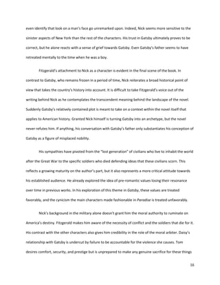 16
even identify that look on a man’s face go unremarked upon. Indeed, Nick seems more sensitive to the
sinister aspects of New York than the rest of the characters. His trust in Gatsby ultimately proves to be
correct, but he alone reacts with a sense of grief towards Gatsby. Even Gatsby’s father seems to have
retreated mentally to the time when he was a boy.
Fitzgerald’s attachment to Nick as a character is evident in the final scene of the book. In
contrast to Gatsby, who remains frozen in a period of time, Nick reiterates a broad historical point of
view that takes the country’s history into account. It is difficult to take Fitzgerald’s voice out of the
writing behind Nick as he contemplates the transcendent meaning behind the landscape of the novel.
Suddenly Gatsby’s relatively contained plot is meant to take on a context within the novel itself that
applies to American history. Granted Nick himself is turning Gatsby into an archetype, but the novel
never refutes him. If anything, his conversation with Gatsby’s father only substantiates his conception of
Gatsby as a figure of misplaced nobility.
His sympathies have pivoted from the “lost generation” of civilians who live to inhabit the world
after the Great War to the specific soldiers who died defending ideas that these civilians scorn. This
reflects a growing maturity on the author’s part, but it also represents a more critical attitude towards
his established audience. He already explored the idea of pre-romantic values losing their resonance
over time in previous works. In his exploration of this theme in Gatsby, these values are treated
favorably, and the cynicism the main characters made fashionable in Paradise is treated unfavorably.
Nick’s background in the military alone doesn’t grant him the moral authority to ruminate on
America’s destiny. Fitzgerald makes him aware of the necessity of conflict and the soldiers that die for it.
His contrast with the other characters also gives him credibility in the role of the moral arbiter. Daisy’s
relationship with Gatsby is undercut by failure to be accountable for the violence she causes. Tom
desires comfort, security, and prestige but is unprepared to make any genuine sacrifice for these things
 