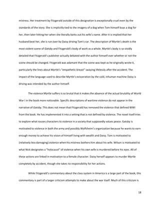 18
mistress. Her treatment by Fitzgerald outside of this designation is exceptionally cruel even by the
standards of the story. She is implicitly tied to the imagery of a dog when Tom himself buys a dog for
her, then later hitting her when she literally barks out his wife’s name. After it is implied that her
husband beat her, she is run over by Daisy driving Tom’s car. The description of Myrtle’s death is the
most violent scene of Gatsby and Fitzgerald’s body of work as a whole. Myrtle’s body is so vividly
detailed that Fitzgerald’s publisher actually debated with the author himself over whether or not the
scene should be changed. Fitzgerald was adamant that the scene was kept as he originally wrote it,
particularly the lines about Myrtle’s “empathetic breast” swaying lifelessly after the accident. The
impact of the language used to describe Myrtle’s evisceration by the cold, inhuman machine Daisy is
driving was intended by the author himself.
The violence Myrtle suffers is so brutal that it makes the absence of the actual brutality of World
War I in the book more noticeable. Specific descriptions of wartime violence do not appear in the
narrative of Gatsby. This does not mean that Fitzgerald has removed the violence that defined WWI
from the book. He has implemented it into a setting that is not defined by violence. The novel itself tries
to explore what rouses characters to violence in a society that supposedly values peace. Gatsby is
motivated to violence in both the army and possibly Wolfsheim’s organization because he wants to earn
enough money to achieve his vision of himself living with wealth and Daisy. Tom is motivated to
(relatively less damaging) violence when his mistress bothers him about his wife. Wilson is motivated to
what Nick designates a “holocaust” of violence when his own wife is murdered before his eyes. All of
these actions are linked in motivation to a female character. Daisy herself appears to murder Myrtle
completely by accident, though she takes no responsibility for her actions.
While Fitzgerald’s commentary about the class system in America is a large part of the book, this
commentary is part of a larger criticism attempts to make about the war itself. Much of this criticism is
 