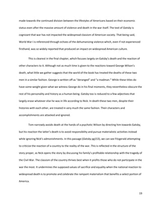 19
made towards the continued division between the lifestyles of Americans based on their economic
status even after the massive amount of violence and death in the war itself. The text of Gatsby is
cognizant that war has not impacted the widespread classism of American society. That being said,
World War I is referenced through echoes of the dehumanizing violence which, even if not experienced
firsthand, was so widely reported that produced an impact on widespread American culture.
This is clearest in the final chapter, which focuses largely on Gatsby’s death and the reaction of
other characters to it. Although not as much time is given to the reactions toward George Wilson’s
death, what little we gather suggests that the world of the book has treated the deaths of these two
men in a similar fashion. George is written off as “deranged” and “a madman.” While these titles do
have some weight given what we witness George do in his final moments, they nevertheless obscure the
rest of his personality and history as a human being. Gatsby too is reduced to a few adjectives that
largely erase whatever else he was in life according to Nick. In death these two men, despite their
histories with each other, are treated in very much the same fashion. Their characters and
accomplishments are attacked and ignored.
Tom narrowly avoids death at the hands of a psychotic Wilson by directing him towards Gatsby,
but his reaction the latter’s death is to avoid responsibility and pursue materialistic activities instead
while ignoring Nick’s admonishments. In this passage (Gatsby pg153), we can see Fitzgerald attempting
to criticize the reaction of a country to the reality of the war. This is reflected in the structure of the
story proper, as Nick opens the story by discussing his family’s profitable relationship with the tragedy of
the Civil War. The classism of the country thrives best when it profits those who do not participate in the
war the most. It undermines the supposed values of sacrifice and equality when the national reaction to
widespread death is to promote and celebrate the rampant materialism that benefits a select portion of
America.
 
