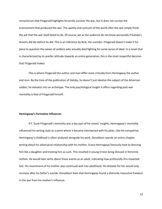 22
romanticism that Fitzgerald highlights fervently survives the war, but it does not survive the
environment that produced the war. The apathy and cynicism of the world after the war simply finish
the job that the war itself failed to do. Of course, we as the audience do not know personally if Gatsby’s
dreams did die before he did. This is an inference by Nick, the outsider. Fitzgerald doesn’t make it his
place to question the values of soldiers who actually died fighting for some sense of ideal. In a novel that
is characterized by its acerbic attitude towards an entire generation, this is the most respectful decision
that Fitzgerald makes.
This is where Fitzgerald the author and man differ most critically from Hemingway the author
and man. By the time of the publication of Gatsby, he doesn’t just idealize the subject of the American
soldier; he elevates into an archetype. The only psychological insight it offers regarding post-war
mentality is that of Fitzgerald himself.
Hemingway’s Formative Influences
If F. Scott Fitzgerald’s mentality was a key part of his novels’ insights, Hemingway’s mentality
influenced his writing style to a point where it became intertwined with his plots. Like his compatriot,
Hemingway’s childhood is often analyzed alongside his work. Donaldson spends an entire chapter
writing about his adversarial relationship with his mother. Grace Hemingway famously took to dressing
him like a daughter and treating him as such. This resulted in young Ernest being dressed in feminine
clothes. He would later write about these events as an adult, indicating how profoundly this impacted
him. His resentment of his mother also continued well into adulthood. His distaste for her would only
increase after his father’s suicide. Donaldson feels that Hemingway found a distinctly masculine freedom
in the war from his mother’s influence.
 