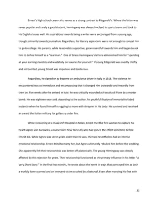 23
Ernest’s high school career also serves as a strong contrast to Fitzgerald’s. Where the latter was
never popular and rarely a good student, Hemingway was always involved in sports teams and took to
his English classes well. His aspirations towards being a writer were encouraged from a young age,
though primarily towards journalism. Regardless, his literary aspirations were not enough to compel him
to go to college. His parents, while reasonably supportive, grew resentful towards him and began to ask
him to define himself as a “real man.” One of Grace Hemingway’s letters admonished him for “spending
all your earnings lavishly and wastefully on luxuries for yourself.” If young Fitzgerald was overtly thrifty
and introverted, young Ernest was impulsive and boisterous.
Regardless, he signed on to become an ambulance driver in Italy in 1918. The violence he
encountered was so immediate and encompassing that it changed him outwardly and inwardly from
then on. Five weeks after he arrived in Italy, he was critically wounded at Fossalta di Piave by a mortar
bomb. He was eighteen years old. According to the author, his youthful illusion of immortality faded
instantly when he found himself struggling to move with shrapnel in his body. He survived and received
an award the Italian military for gallantry under fire.
While recovering at a makeshift Hospital in Milan, Ernest met the first woman to capture his
heart: Agnes von Kurowsky, a nurse from New York City who had joined the effort sometime before
Ernest did. While Agnes was seven years older than he was, the two nevertheless had an intense
emotional relationship. Ernest tried to marry her, but Agnes ultimately rebuked him before the wedding.
She apparently felt their relationship was better off platonically. The young Hemingway was deeply
affected by this rejection for years. Their relationship functioned as the primary influence in his letter “A
Very Short Story.” In the first few months, he wrote about the event in ways that portrayed him as both
a worldly lover scorned and an innocent victim crushed by a betrayal. Even after marrying his first wife
 