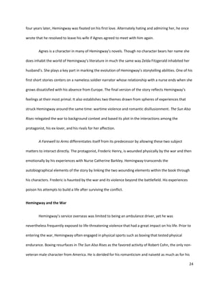 24
four years later, Hemingway was fixated on his first love. Alternately hating and admiring her, he once
wrote that he resolved to leave his wife if Agnes agreed to meet with him again.
Agnes is a character in many of Hemingway’s novels. Though no character bears her name she
does inhabit the world of Hemingway’s literature in much the same way Zelda Fitzgerald inhabited her
husband’s. She plays a key part in marking the evolution of Hemingway’s storytelling abilities. One of his
first short stories centers on a nameless soldier narrator whose relationship with a nurse ends when she
grows dissatisfied with his absence from Europe. The final version of the story reflects Hemingway’s
feelings at their most primal. It also establishes two themes drawn from spheres of experiences that
struck Hemingway around the same time: wartime violence and romantic disillusionment. The Sun Also
Rises relegated the war to background context and based its plot in the interactions among the
protagonist, his ex-lover, and his rivals for her affection.
A Farewell to Arms differentiates itself from its predecessor by allowing these two subject
matters to interact directly. The protagonist, Frederic Henry, is wounded physically by the war and then
emotionally by his experiences with Nurse Catherine Barkley. Hemingway transcends the
autobiographical elements of the story by linking the two wounding elements within the book through
his characters. Frederic is haunted by the war and its violence beyond the battlefield. His experiences
poison his attempts to build a life after surviving the conflict.
Hemingway and the War
Hemingway’s service overseas was limited to being an ambulance driver, yet he was
nevertheless frequently exposed to life-threatening violence that had a great impact on his life. Prior to
entering the war, Hemingway often engaged in physical sports such as boxing that tested physical
endurance. Boxing resurfaces in The Sun Also Rises as the favored activity of Robert Cohn, the only non-
veteran male character from America. He is derided for his romanticism and naiveté as much as for his
 