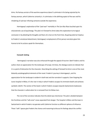 29
Arms. His fantasy version of the wartime experience doesn’t culminate in his being rejected by his
fantasy woman, which Catherine certainly is. It culminates in the defining aspect of the war and his
inhabiting of said war infecting someone outside the experience.
Hemingway’s exploration of the “post-war” mentality in The Sun Also Rises touched upon his
characteristic use of psychology. The plot in A Farewell to Arms takes this exploration to its logical
conclusion in by detailing the thoughts and fears of a man on the front lines. By giving external impetus
to Frederic’s emotional detachment, Hemingway’s employment of first person narration gives him
license to let his actions speak for themselves.
Farewell: Setting
Hemingway’s narration was also enhanced through the appeal of tourism. Both Frederic and his
author share an appreciation for the landscape of Europe. At times, the dialogue seems to indicate that
it is a point of distraction for the character. Describing the setting of Farewell to Arms is one of the most
blatantly autobiographical elements of the novel. Frederic’s journey is Hemingway’s, and his
appreciation for the landscape is evident in both text and the narrative it supports. Even forgoing the
iconic hospital in Milan, it’s the river in Italy in which Frederic escapes his imminent death and achieves
symbolic rebirth. The section of the book in which Frederic escapes towards Switzerland emphasizes
that the character is safest when he is removed from his fellow man.
The rest of the narrative indicates that this detail was intentional. The plot is divided between
the frontlines and the “safe zone” areas separated from danger. The hospital in Milan and the town in
Switzerland in which Frederic recuperates with Catherine function as different spheres of influence.
These “safe” spaces give Frederic the chance and reasoning to discuss his feelings about the conflict
 
